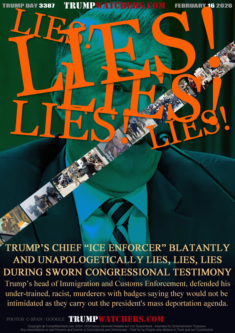 TRUMP’S CHIEF “ICE ENFORCER” BLATANTLY
AND UNAPOLOGETICALLY LIES, LIES, LIES
DURING SWORN CONGRESSIONAL TESTIMONY
 Trump’s head of Immigration and Customs Enforcement, defended his 
under-trained, racist, murderers with badges saying they would not be 
intimidated as they carry out the president's mass deportation agenda.